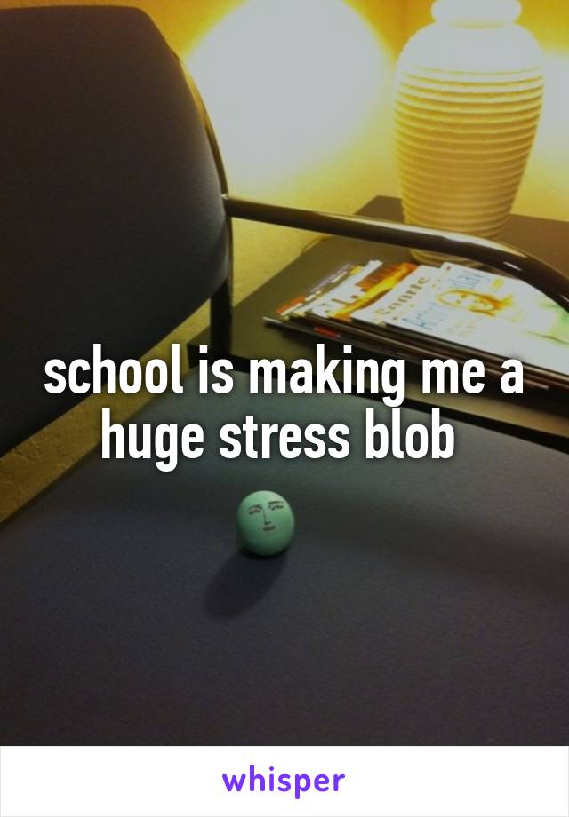 school is making me a huge stress blob 