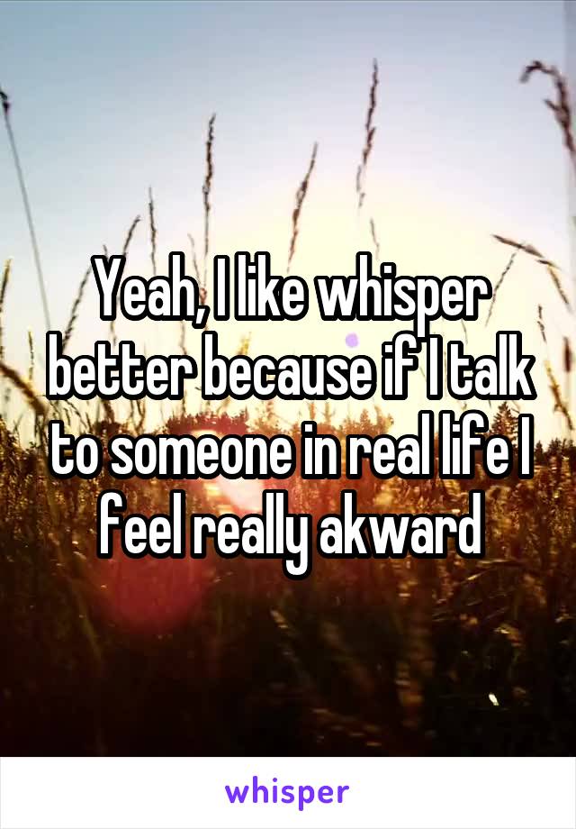 Yeah, I like whisper better because if I talk to someone in real life I feel really akward