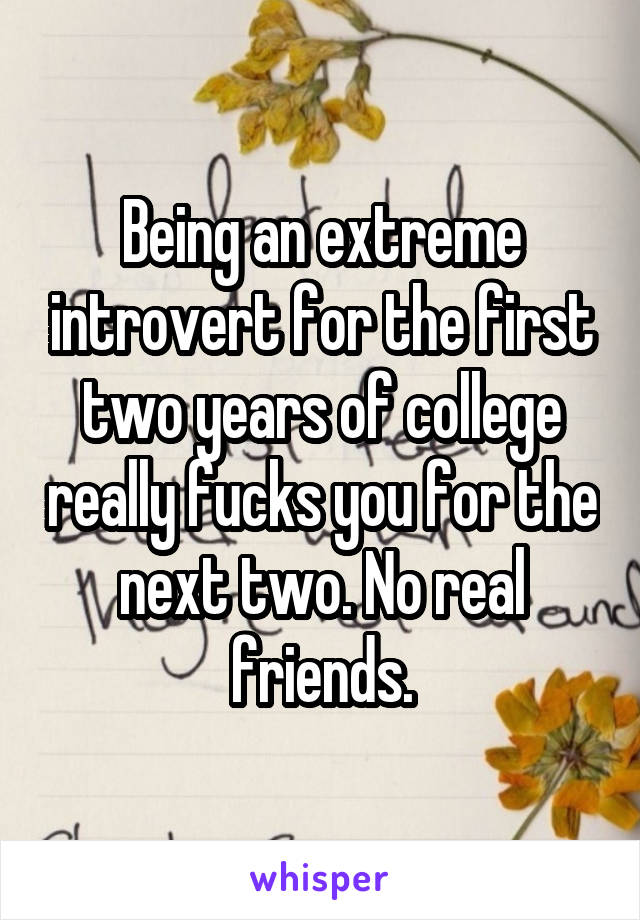 Being an extreme introvert for the first two years of college really fucks you for the next two. No real friends.