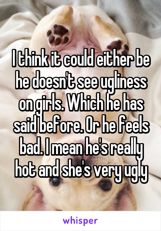 I think it could either be he doesn't see ugliness on girls. Which he has said before. Or he feels bad. I mean he's really hot and she's very ugly