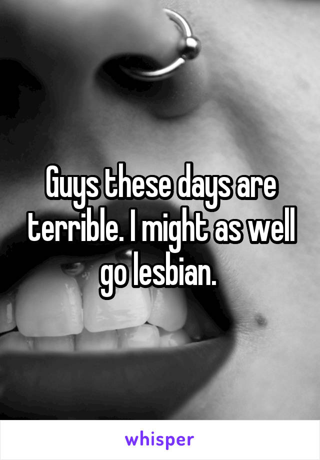 Guys these days are terrible. I might as well go lesbian. 