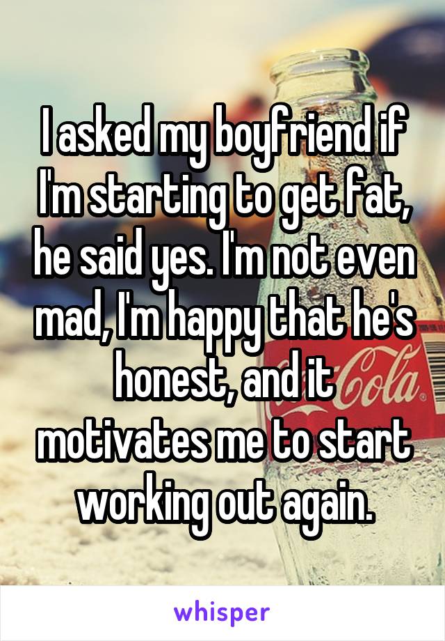 I asked my boyfriend if I'm starting to get fat, he said yes. I'm not even mad, I'm happy that he's honest, and it motivates me to start working out again.