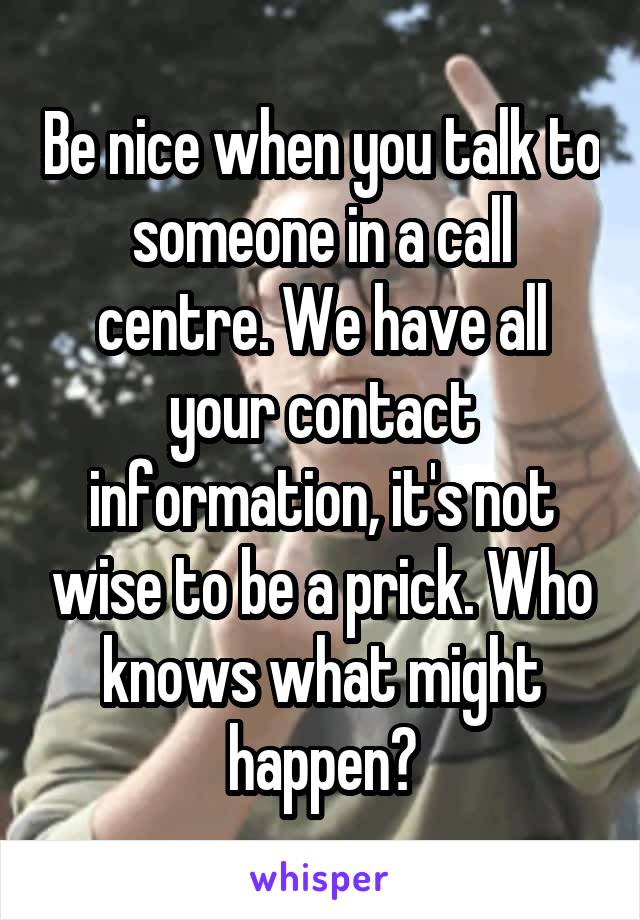 Be nice when you talk to someone in a call centre. We have all your contact information, it's not wise to be a prick. Who knows what might happen?