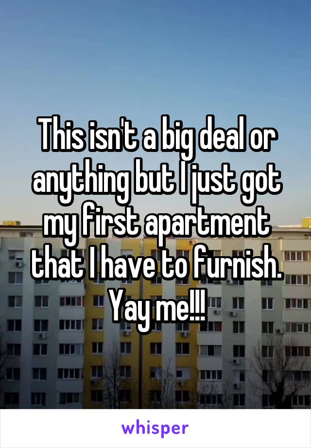 This isn't a big deal or anything but I just got my first apartment that I have to furnish. Yay me!!!
