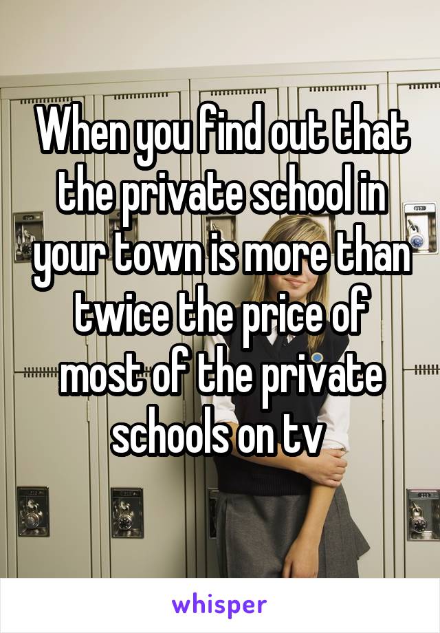 When you find out that the private school in your town is more than twice the price of most of the private schools on tv 
