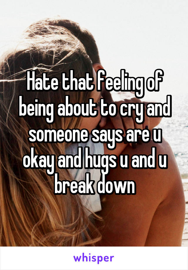 Hate that feeling of being about to cry and someone says are u okay and hugs u and u break down