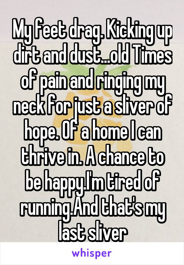 My feet drag. Kicking up dirt and dust...old Times of pain and ringing my neck for just a sliver of hope. Of a home I can thrive in. A chance to be happy.I'm tired of running.And that's my last sliver