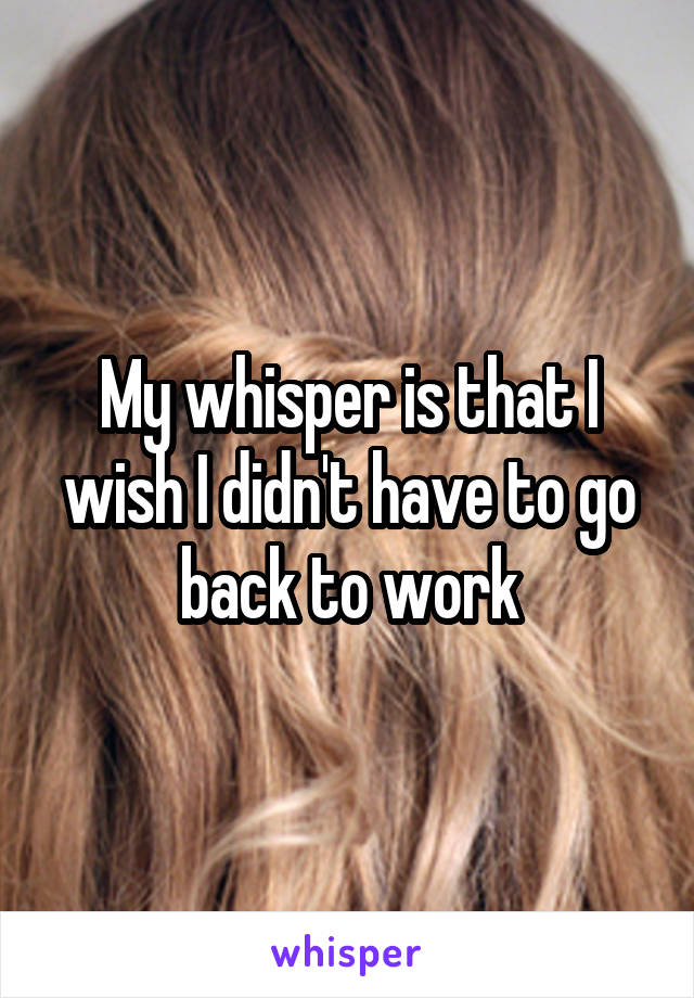 My whisper is that I wish I didn't have to go back to work