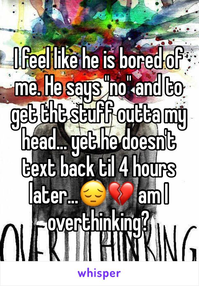 I feel like he is bored of me. He says "no" and to get tht stuff outta my head... yet he doesn't text back til 4 hours later...😔💔 am I overthinking?