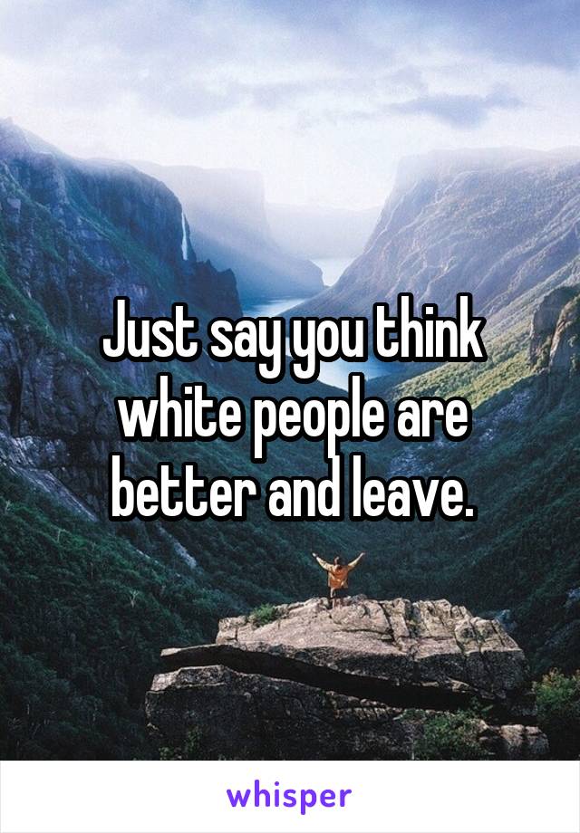 Just say you think white people are better and leave.