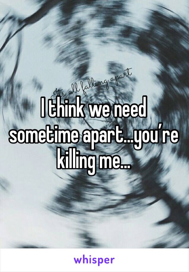 I think we need sometime apart...you’re killing me...