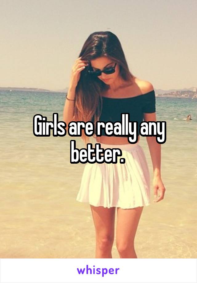 Girls are really any better. 