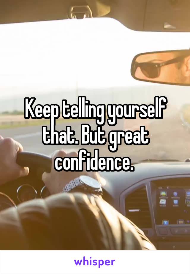 Keep telling yourself that. But great confidence. 