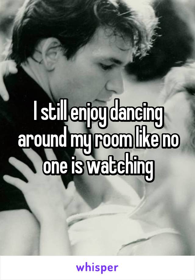 I still enjoy dancing around my room like no one is watching