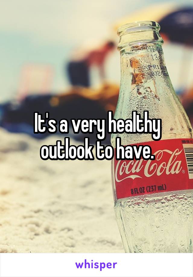 It's a very healthy outlook to have.