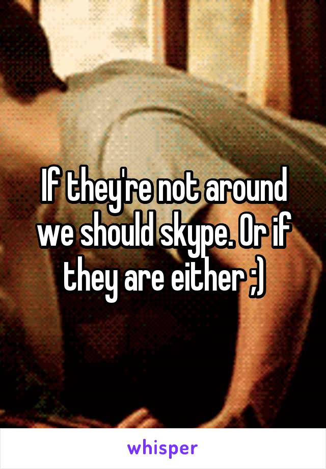 If they're not around we should skype. Or if they are either ;)