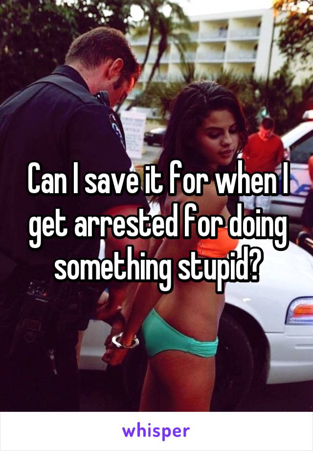 Can I save it for when I get arrested for doing something stupid?