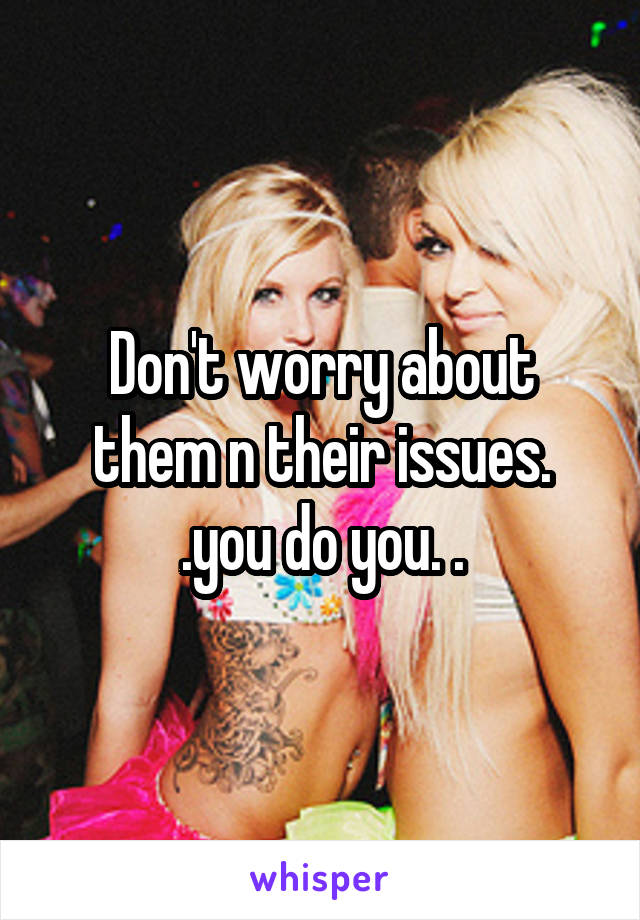 Don't worry about them n their issues. .you do you. .