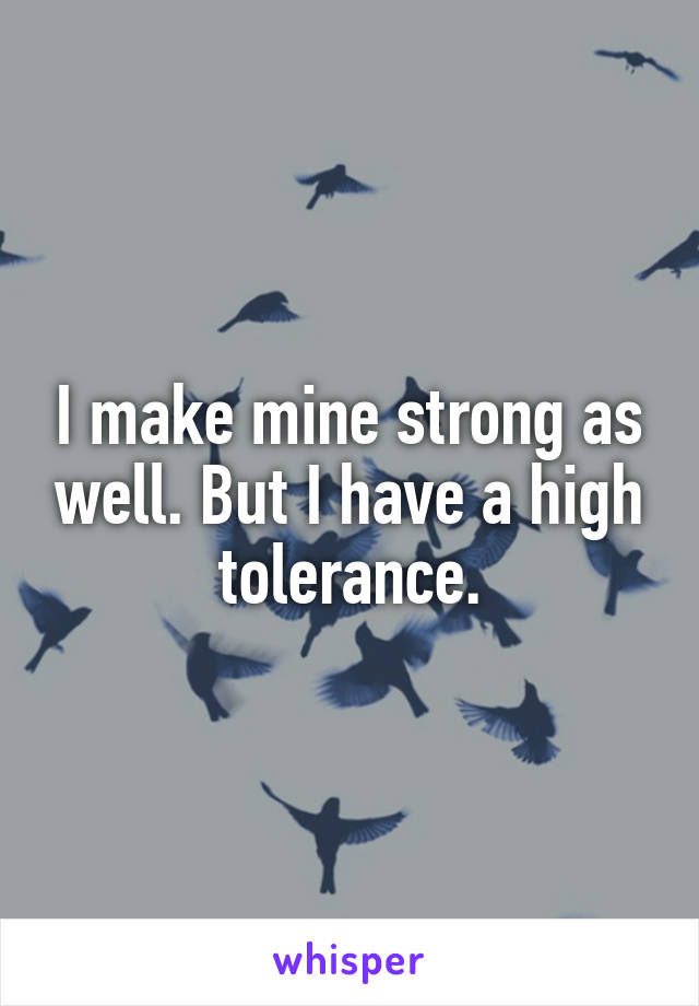 I make mine strong as well. But I have a high tolerance.