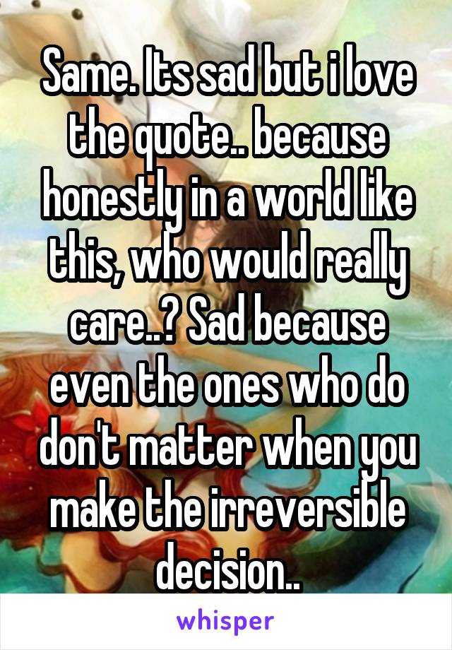 Same. Its sad but i love the quote.. because honestly in a world like this, who would really care..? Sad because even the ones who do don't matter when you make the irreversible decision..