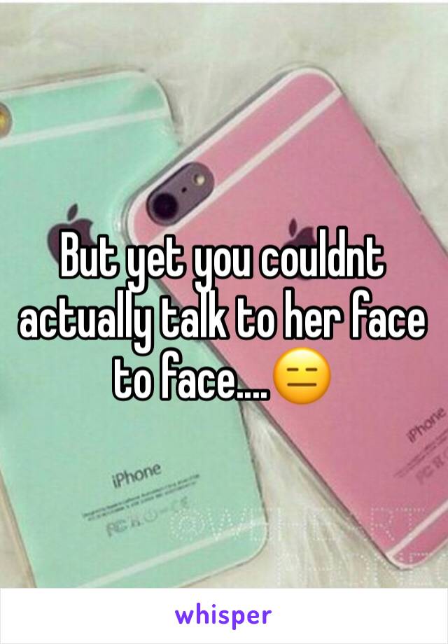 But yet you couldnt actually talk to her face to face....😑