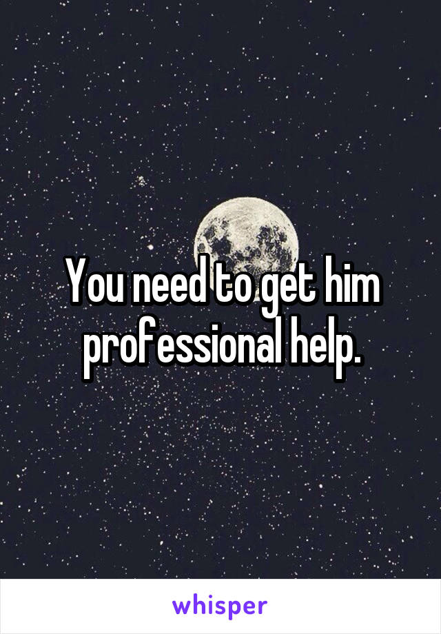 You need to get him professional help.