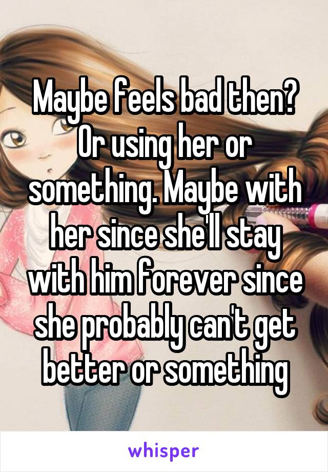 Maybe feels bad then? Or using her or something. Maybe with her since she'll stay with him forever since she probably can't get better or something
