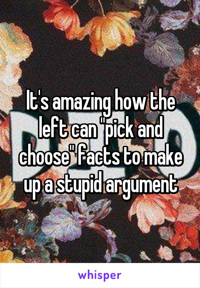 It's amazing how the left can "pick and choose" facts to make up a stupid argument