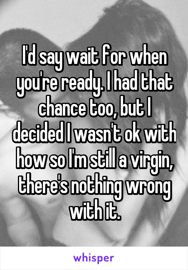 I'd say wait for when you're ready. I had that chance too, but I decided I wasn't ok with how so I'm still a virgin, there's nothing wrong with it.