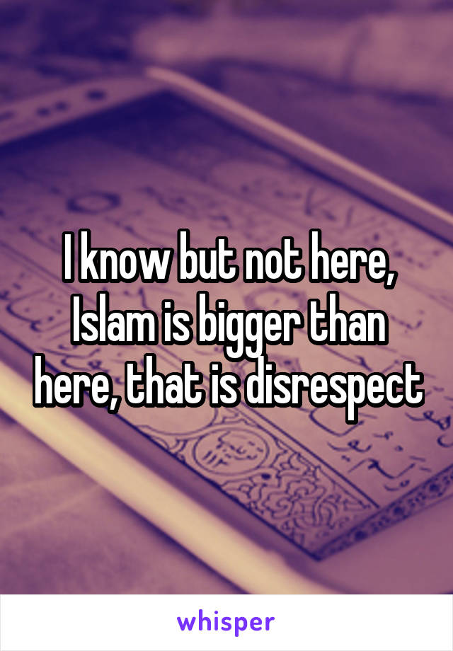 I know but not here, Islam is bigger than here, that is disrespect