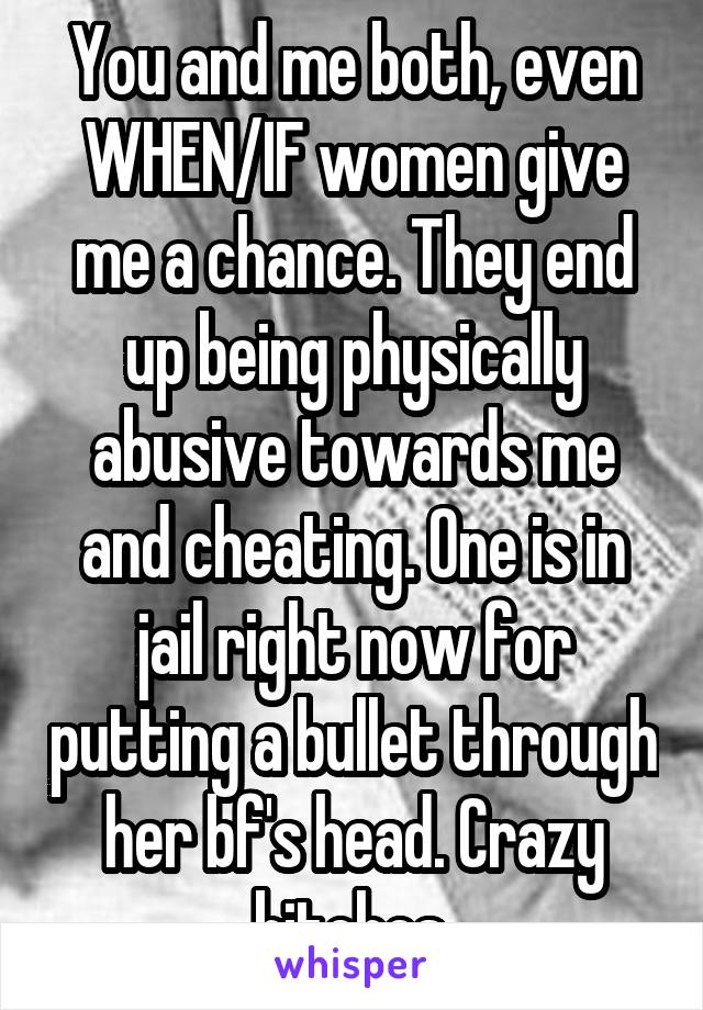 You and me both, even WHEN/IF women give me a chance. They end up being physically abusive towards me and cheating. One is in jail right now for putting a bullet through her bf's head. Crazy bitches.