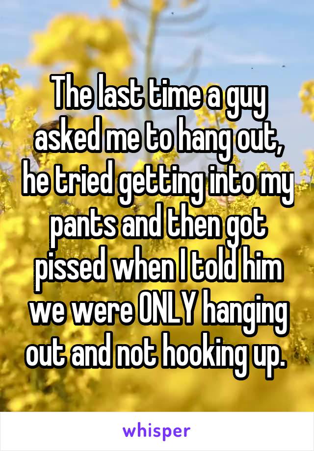The last time a guy asked me to hang out, he tried getting into my pants and then got pissed when I told him we were ONLY hanging out and not hooking up. 
