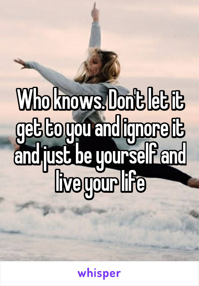 Who knows. Don't let it get to you and ignore it and just be yourself and live your life