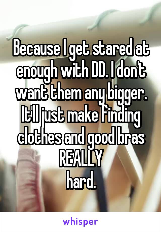 Because I get stared at enough with DD. I don't want them any bigger. It'll just make finding clothes and good bras REALLY
 hard. 