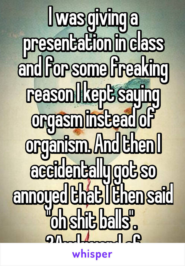 I was giving a presentation in class and for some freaking reason I kept saying orgasm instead of organism. And then I accidentally got so annoyed that I then said "oh shit balls". 
👌Awkward af