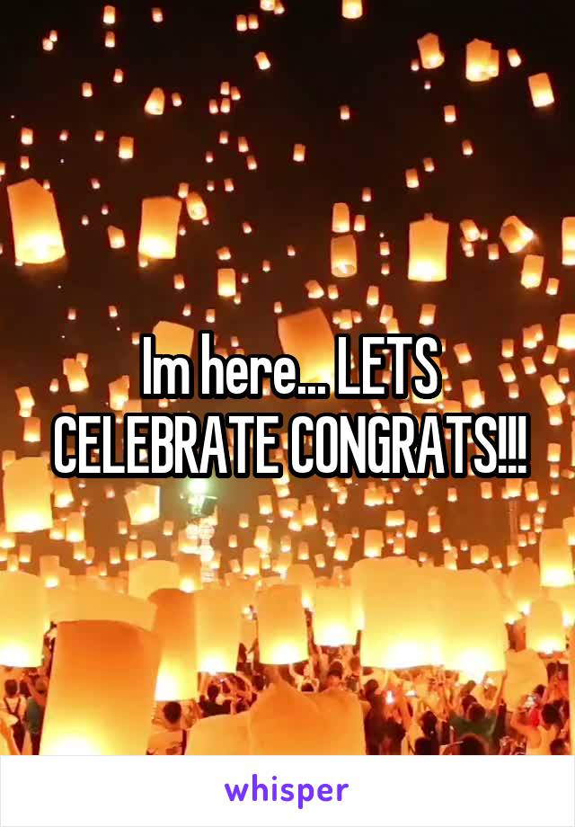 Im here... LETS CELEBRATE CONGRATS!!!
