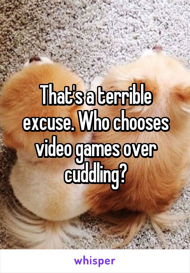 That's a terrible excuse. Who chooses video games over cuddling?