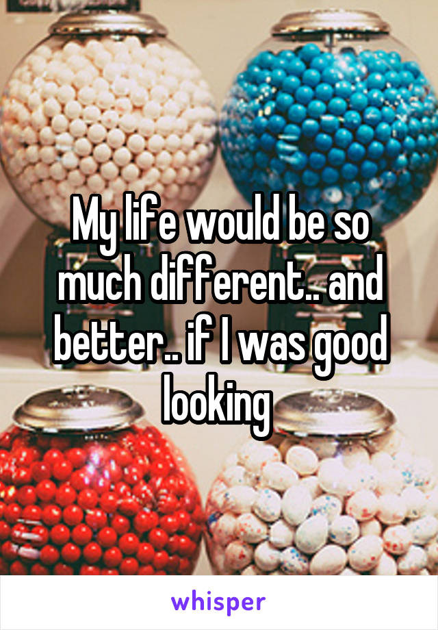 My life would be so much different.. and better.. if I was good looking 
