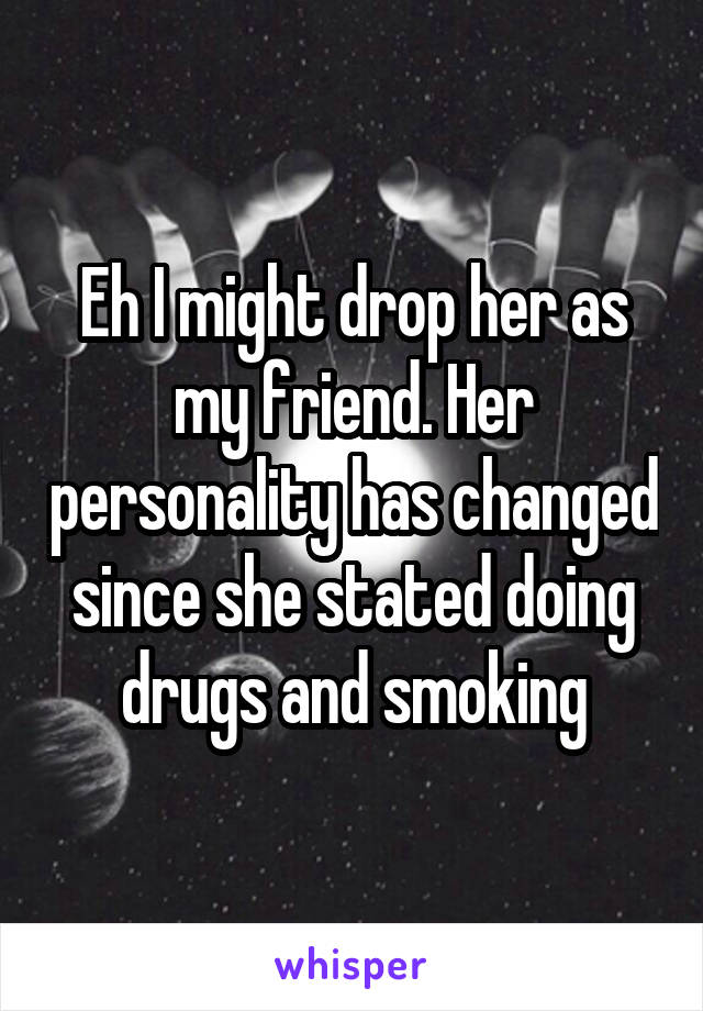 Eh I might drop her as my friend. Her personality has changed since she stated doing drugs and smoking