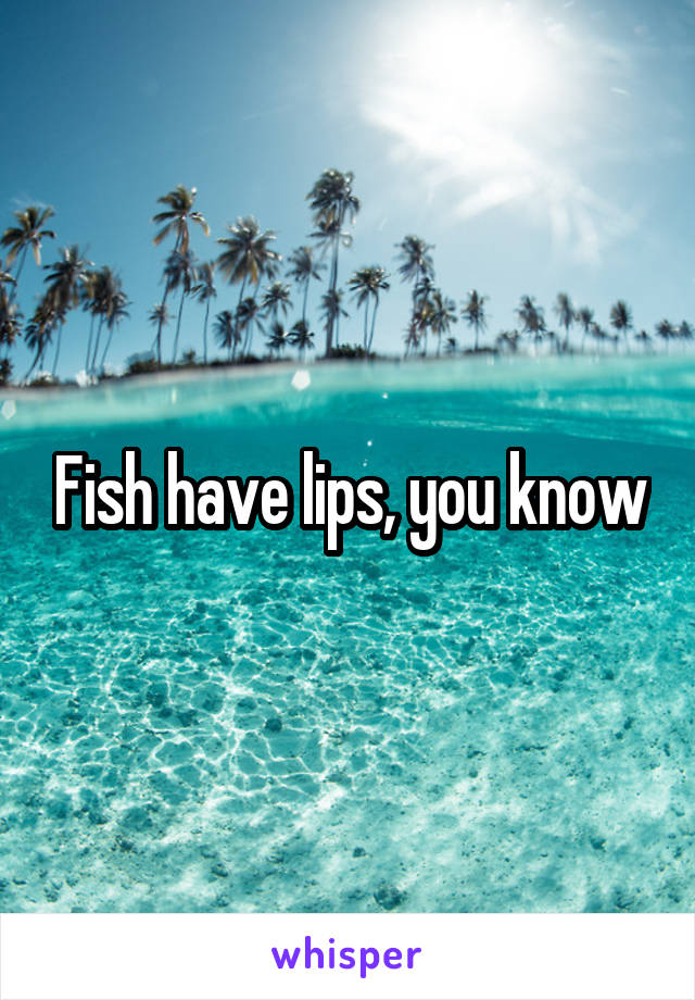 Fish have lips, you know