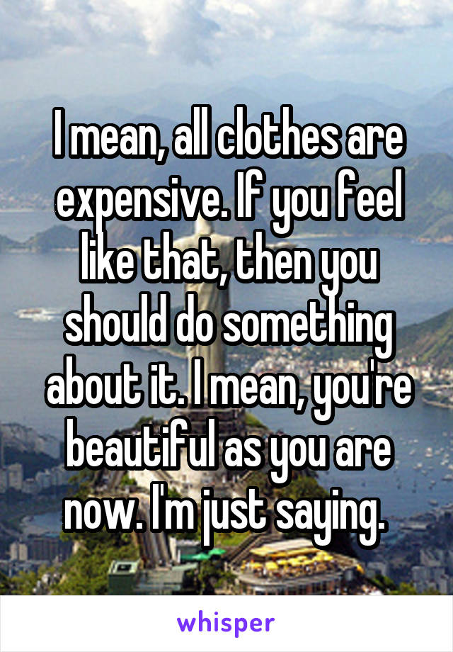 I mean, all clothes are expensive. If you feel like that, then you should do something about it. I mean, you're beautiful as you are now. I'm just saying. 