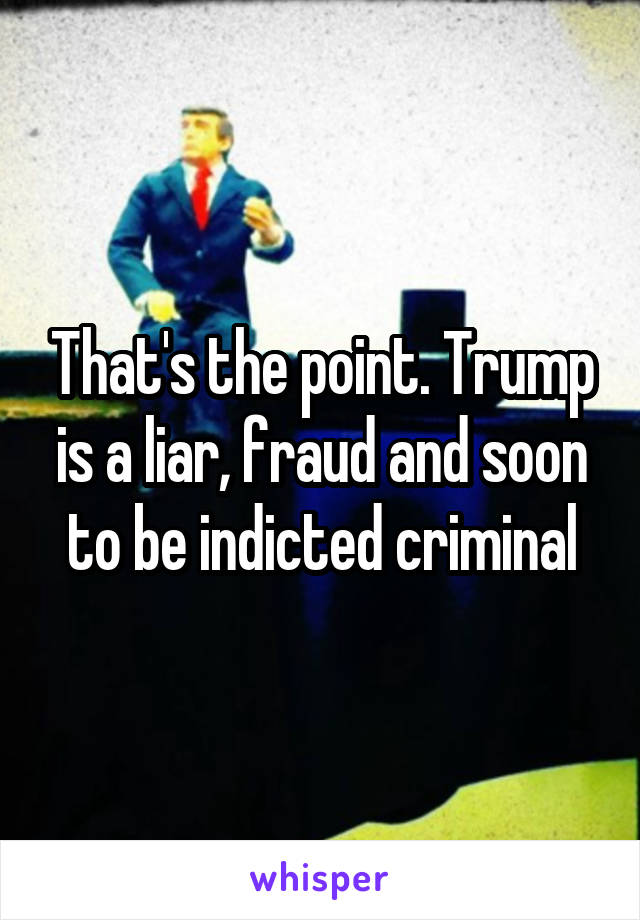 That's the point. Trump is a liar, fraud and soon to be indicted criminal