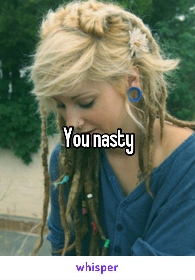You nasty