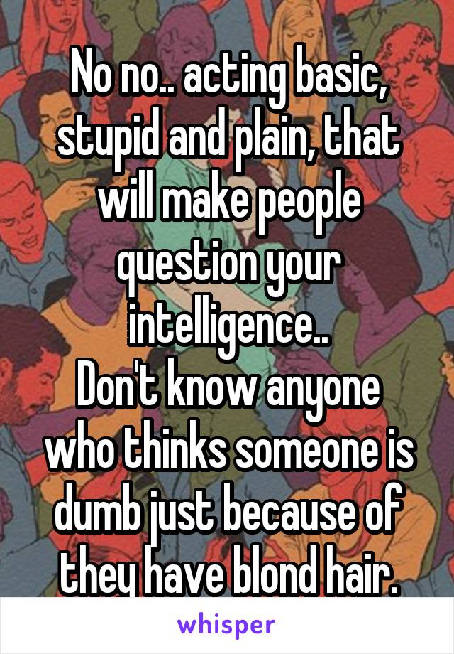 No no.. acting basic, stupid and plain, that will make people question your intelligence..
Don't know anyone who thinks someone is dumb just because of they have blond hair.