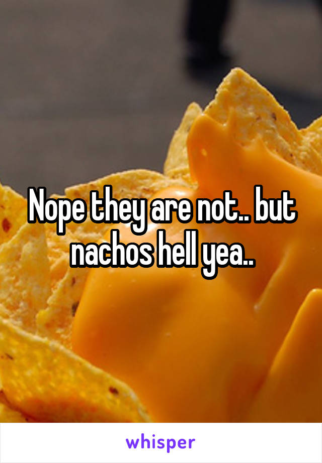 Nope they are not.. but nachos hell yea..