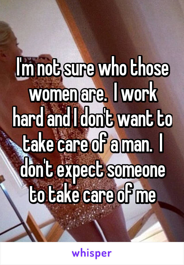 I'm not sure who those women are.  I work hard and I don't want to take care of a man.  I don't expect someone to take care of me
