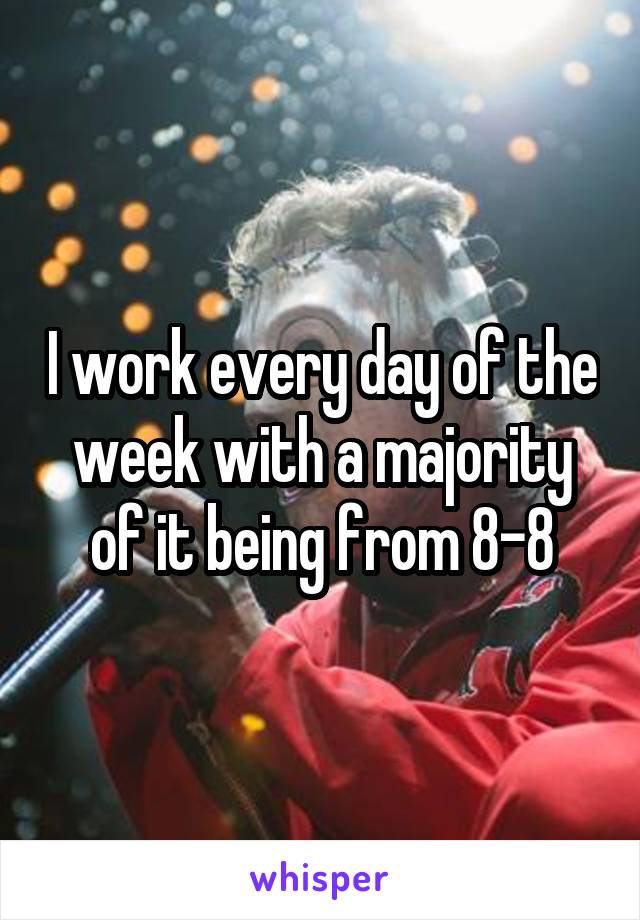 I work every day of the week with a majority of it being from 8-8