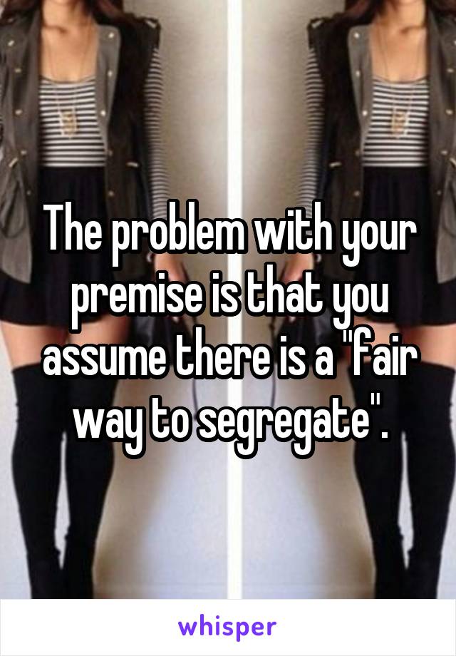 The problem with your premise is that you assume there is a "fair way to segregate".