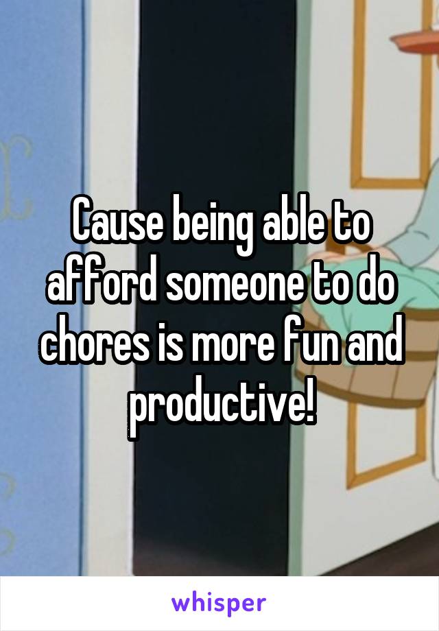 Cause being able to afford someone to do chores is more fun and productive!