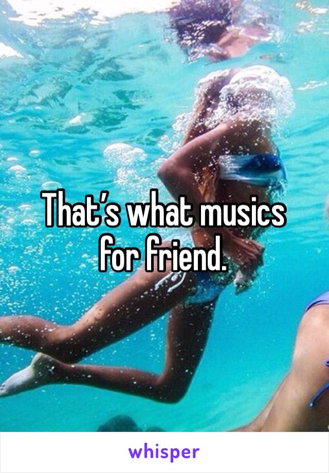 That’s what musics for friend.
